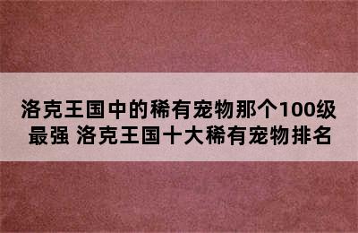 洛克王国中的稀有宠物那个100级最强 洛克王国十大稀有宠物排名